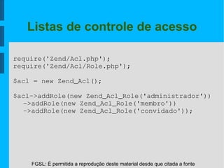FGSL: É permitida a reprodução deste material desde que citada a fonte
Listas de controle de acesso
require('Zend/Acl.php');
require('Zend/Acl/Role.php');
$acl = new Zend_Acl();
$acl­>addRole(new Zend_Acl_Role('administrador'))
­>addRole(new Zend_Acl_Role('membro'))
­>addRole(new Zend_Acl_Role('convidado'));
 