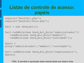 FGSL: É permitida a reprodução deste material desde que citada a fonte
Listas de controle de acesso:
papéis
require('Zend/Acl.php');
require('Zend/Acl/Role.php');
$acl = new Zend_Acl();
$acl­>addRole(new Zend_Acl_Role('administrador'))
­>addRole(new Zend_Acl_Role('membro'))
­>addRole(new Zend_Acl_Role('convidado'));
$pais = 
array('administrador','membro','convidado');
$acl­>addRole(new Zend_Acl_Role('superusuario'),
$pais);
 