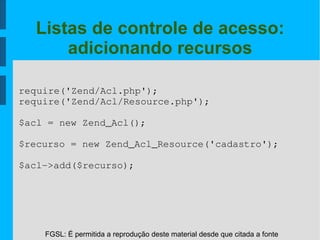 FGSL: É permitida a reprodução deste material desde que citada a fonte
Listas de controle de acesso:
adicionando recursos
require('Zend/Acl.php');
require('Zend/Acl/Resource.php');
$acl = new Zend_Acl();
$recurso = new Zend_Acl_Resource('cadastro');
$acl­>add($recurso);
 