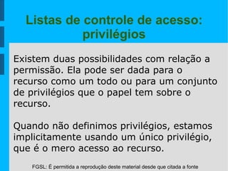 FGSL: É permitida a reprodução deste material desde que citada a fonte
Listas de controle de acesso:
privilégios
Existem duas possibilidades com relação a
permissão. Ela pode ser dada para o
recurso como um todo ou para um conjunto
de privilégios que o papel tem sobre o
recurso.
Quando não definimos privilégios, estamos
implicitamente usando um único privilégio,
que é o mero acesso ao recurso.
 