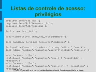 FGSL: É permitida a reprodução deste material desde que citada a fonte
Listas de controle de acesso:
privilégios
require('Zend/Acl.php');
require('Zend/Acl/Resource.php');
require('Zend/Acl/Role.php');
$acl = new Zend_Acl();
$acl­>addRole(new Zend_Acl_Role('membro'));
$acl­>add(new Zend_Acl_Resource('cadastro'));
$acl­>allow('membro','cadastro',array('editar','ver'));
$acl­>deny('membro','cadastro',array('incluir','excluir'));
echo 'Acesso '.($acl­
>isAllowed('membro','cadastro','ver') ? 'permitido' : 
'negado');
echo 'Acesso '.($acl­
>isAllowed('membro','cadastro','excluir') ? 'permitido' : 
'negado');
 