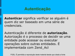 FGSL: É permitida a reprodução deste material desde que citada a fonte
Autenticação
Autenticar significa verificar se alguém é
quem diz ser baseado em uma série de
credenciais.
Autenticação é diferente de autorização.
Autorização é o processo de decidir se uma
entidade pode acessar ou executar
operações sobre outras entidades. É
implementada com Zend_Acl
 