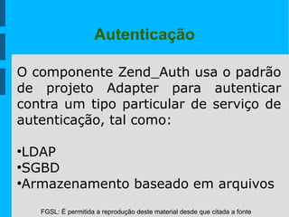 FGSL: É permitida a reprodução deste material desde que citada a fonte
Autenticação
O componente Zend_Auth usa o padrão
de projeto Adapter para autenticar
contra um tipo particular de serviço de
autenticação, tal como:
●
LDAP
●
SGBD
●
Armazenamento baseado em arquivos
 