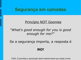 FGSL: É permitida a reprodução deste material desde que citada a fonte
Segurança em camadas
Princípio NOT Goonies
“What's good enough for you is good
enough for me?”
Se a segurança importa, a resposta é
NO!
 