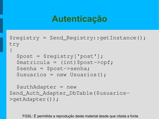 FGSL: É permitida a reprodução deste material desde que citada a fonte
Autenticação
$registry = Zend_Registry::getInstance();
try
{
$post = $registry['post'];
$matricula = (int)$post­>cpf;
$senha = $post­>senha;
$usuarios = new Usuarios();
$authAdapter = new 
Zend_Auth_Adapter_DbTable($usuarios­
>getAdapter());
 