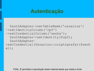 FGSL: É permitida a reprodução deste material desde que citada a fonte
Autenticação
$authAdapter­>setTableName('usuarios')
­>setIdentityColumn('cpf')
­>setCredentialColumn('senha');
$authAdapter­>setIdentity($cpf);
$authAdapter­
>setCredential(Usuarios::criptografar($senh
a));
 