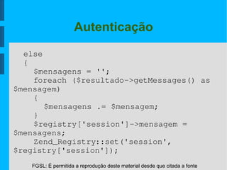 FGSL: É permitida a reprodução deste material desde que citada a fonte
Autenticação
else
{
$mensagens = '';
foreach ($resultado­>getMessages() as 
$mensagem)
{
$mensagens .= $mensagem;
}
$registry['session']­>mensagem = 
$mensagens;
Zend_Registry::set('session',
$registry['session']);
 