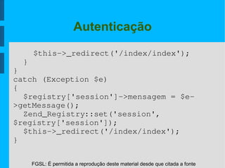 FGSL: É permitida a reprodução deste material desde que citada a fonte
Autenticação
$this­>_redirect('/index/index');
}
}
catch (Exception $e)
{
$registry['session']­>mensagem = $e­
>getMessage();
Zend_Registry::set('session',
$registry['session']);
$this­>_redirect('/index/index');
}
 