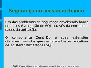 FGSL: É permitida a reprodução deste material desde que citada a fonte
Segurança no acesso ao banco
Um dos problemas de segurança envolvendo banco
de dados é a injeção de SQL através da entrada de
dados da aplicação.
O componente Zend_Db e suas extensões
oferecem métodos que permitem barrar tentativas
de adulterar declarações SQL.
 