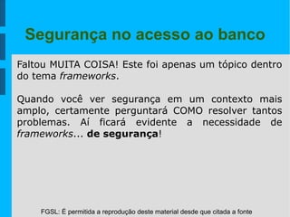 FGSL: É permitida a reprodução deste material desde que citada a fonte
Segurança no acesso ao banco
Faltou MUITA COISA! Este foi apenas um tópico dentro
do tema frameworks.
Quando você ver segurança em um contexto mais
amplo, certamente perguntará COMO resolver tantos
problemas. Aí ficará evidente a necessidade de
frameworks... de segurança!
 
