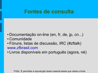 FGSL: É permitida a reprodução deste material desde que citada a fonte
Fontes de consulta
● Documentação on-line (en, fr, de, jp, cn...)
● Comunidade
● Fóruns, listas de discussão, IRC (#zftalk)
www.zfbrasil.com
● Livros disponíveis em português (agora, né)
 