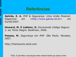 FGSL: É permitida a reprodução deste material desde que citada a fonte
Referências
Galvão, E. A. PHP & Segurança: Uma União Possível.
Disponível em <http://www.galvao.eti.br> em
02/05/2007.
Howard, M. E Leblanc, D. Escrevendo Código Seguro.
2. ed. Porto Alegre. Bookman, 2006.
Pessoa, M. Segurança em PHP. São Paulo. Novatec,
2007.
http://framework.zend.com
 