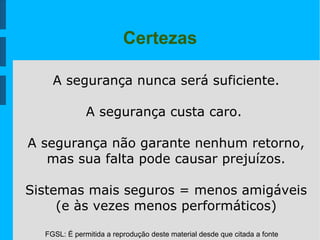 FGSL: É permitida a reprodução deste material desde que citada a fonte
Certezas
A segurança nunca será suficiente.
A segurança custa caro.
A segurança não garante nenhum retorno,
mas sua falta pode causar prejuízos.
Sistemas mais seguros = menos amigáveis
(e às vezes menos performáticos)
 