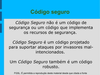 FGSL: É permitida a reprodução deste material desde que citada a fonte
Código seguro
Código Seguro não é um código de
segurança ou um código que implementa
os recursos de segurança.
Código Seguro é um código projetado
para suportar ataques por invasores mal-
intencionados.
Um Código Seguro também é um código
robusto.
 