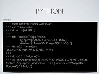 PYTHON
Exemplo
  >>> from pymongo import Connection
  >>> con = Connection
  >>> db = con[‘tdc2011’]
  >>>
  >>> tdc = {nome: ‘Thiago Avelino’,
                 liguagem: [‘Python’, ‘Go’, ‘C’, ‘C++’, ‘Ruby’],
                 database: [‘MongoDB’, ‘PostgreSQL’, ‘MySQL’]}
  >>> db.tdc2011.insert(tdc)
  ObjectId(‘4d2e48e7cc9374271b02247a’)
  >>>
  >>> db.tdc2011.ﬁnd_one({})
  >>> {u‘_id’: ObjectId(‘4d2e48e7cc9374271b02247a’),u‘nome’: u‘Thiago
  Avelino’, u‘linguagem’: [u‘Python’,u’c’,u’c++’], u’database’: [‘MongoDB’,
  ‘PostgreSQL’, ‘MySQL’]}
 