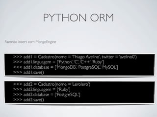 PYTHON ORM
Fazendo insert com MongoEngine



    >>> add1 = Cadastro(nome = ‘Thiago Avelino’, twitter = ‘avelino0’)
    >>> add1.linguagem = [‘Python’, ‘C’, ‘C++’, ‘Ruby’]
    >>> add1.database = [‘MongoDB’, ‘PostgreSQL’, ‘MySQL’]
    >>> add1.save()

    >>> add2 = Cadastro(nome = ‘Lerolero’)
    >>> add2.linguagem = [‘Ruby’]
    >>> add2.database = [‘PostgreSQL’]
    >>> add2.save()
 