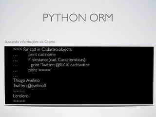 PYTHON ORM
Buscando informações via Objeto

     >>> for cad in Cadastro.objects:
     ...      print cad.nome
     ...      if isinstance(cad, Caracteristicas):
     ...        print ‘Twitter: @%s’ % cad.twitter
     ...      print ‘====’
     ...
     Thiago Avelino
     Twitter: @avelino0
     ====
     Lerolero
     ====
 