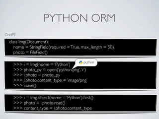 PYTHON ORM
GridFS
  class Img(Document):
     nome = StringField(required = True, max_length = 50)
     photo = FileField()

    >>> i = Img(nome = ‘Python’)
    >>> photo_py = open(‘python.png’, ‘r’)
    >>> i.photo = photo_py
    >>> i.photo.content_type = ‘image/png’
    >>> i.save()

    >>> i = Img.object(nome = ‘Python’).ﬁrst()
    >>> photo = i.photo.read()
    >>> content_type = i.photo.content_type
 