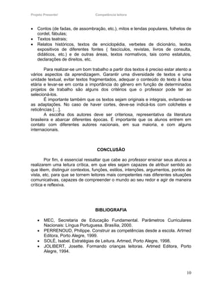 Projeto Presente!                Competência leitora



•   Contos (de fadas, de assombração, etc.), mitos e lendas populares, folhetos de
    cordel, fábulas;
•   Textos teatrais;
•   Relatos históricos, textos de enciclopédia, verbetes de dicionário, textos
    expositivos de diferentes fontes ( fascículos, revistas, livros de consulta,
    didáticos, etc.) e de outras áreas, textos normativos, tais como estatutos,
    declarações de direitos, etc.

       Para realizar-se um bom trabalho a partir dos textos é preciso estar atento a
vários aspectos da aprendizagem. Garantir uma diversidade de textos e uma
unidade textual, evitar textos fragmentados, adequar o conteúdo do texto à faixa
etária e levar-se em conta a importância do gênero em função de determinados
projetos de trabalho são alguns dos critérios que o professor pode ter ao
selecioná-los.
       É importante também que os textos sejam originais e integrais, evitando-se
as adaptações. No caso de haver cortes, deve-se indicá-los com colchetes e
reticências […].
       A escolha dos autores deve ser criteriosa, representativa da literatura
brasileira e abarcar diferentes épocas. É importante que os alunos entrem em
contato com diferentes autores nacionais, em sua maioria, e com alguns
internacionais.



                                  CONCLUSÃO

        Por fim, é essencial ressaltar que cabe ao professor ensinar seus alunos a
realizarem uma leitura crítica, em que eles sejam capazes de atribuir sentido ao
que lêem, distinguir contextos, funções, estilos, intenções, argumentos, pontos de
vista, etc, para que se tornem leitores mais competentes nas diferentes situações
comunicativas, capazes de compreender o mundo ao seu redor e agir de maneira
crítica e reflexiva.




                                 BIBLIOGRAFIA

    •   MEC, Secretaria de Educação Fundamental. Parâmetros Curriculares
        Nacionais: Língua Portuguesa. Brasília, 2000.
    •   PERRENOUD, Philippe. Construir as competências desde a escola. Artmed
        Editora, Porto Alegre, 1999.
    •   SOLÉ, Isabel. Estratégias de Leitura. Artmed, Porto Alegre, 1998.
    •   JOLIBERT, Josette. Formando crianças leitoras. Artmed Editora, Porto
        Alegre, 1994.



                                                                                 10
 