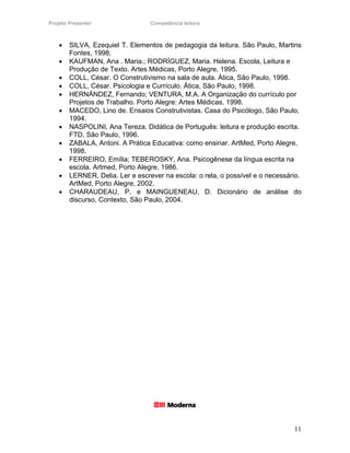 Projeto Presente!                 Competência leitora



    •   SILVA, Ezequiel T. Elementos de pedagogia da leitura. São Paulo, Martins
        Fontes, 1998.
    •   KAUFMAN, Ana . Maria.; RODRÍGUEZ, Maria. Helena. Escola, Leitura e
        Produção de Texto. Artes Médicas, Porto Alegre, 1995.
    •   COLL, César. O Construtivismo na sala de aula. Ática, São Paulo, 1998.
    •   COLL, César. Psicologia e Currículo. Ática, São Paulo, 1998.
    •   HERNÁNDEZ, Fernando; VENTURA, M.A. A Organização do currículo por
        Projetos de Trabalho. Porto Alegre: Artes Médicas, 1998.
    •   MACEDO, Lino de. Ensaios Construtivistas. Casa do Psicólogo, São Paulo,
        1994.
    •   NASPOLINI, Ana Tereza. Didática de Português: leitura e produção escrita.
        FTD, São Paulo, 1996.
    •   ZABALA, Antoni. A Prática Educativa: como ensinar. ArtMed, Porto Alegre,
        1998.
    •   FERREIRO, Emília; TEBEROSKY, Ana. Psicogênese da língua escrita na
        escola. Artmed, Porto Alegre, 1986.
    •   LERNER, Delia. Ler e escrever na escola: o rela, o possível e o necessário.
        ArtMed, Porto Alegre, 2002.
    •   CHARAUDEAU, P. e MAINGUENEAU, D. Dicionário de análise do
        discurso, Contexto, São Paulo, 2004.




                                                                                11
 