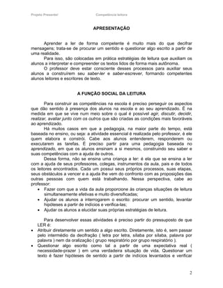 Projeto Presente!                Competência leitora



                                APRESENTAÇÃO


      Aprender a ler de forma competente é muito mais do que decifrar
mensagens; trata-se de procurar um sentido e questionar algo escrito a partir de
uma realidade.
      Para isso, são colocadas em prática estratégias de leitura que auxiliam os
alunos a interpretar e compreender os textos lidos de forma mais autônoma.
      O professor deve estar consciente desses processos para auxiliar seus
alunos a construírem seu saber-ler e saber-escrever, formando competentes
alunos leitores e escritores de texto.


                        A FUNÇÃO SOCIAL DA LEITURA

       Para construir as competências na escola é preciso perseguir os aspectos
que dão sentido à presença dos alunos na escola e ao seu aprendizado. É na
medida em que se vive num meio sobre o qual é possível agir, discutir, decidir,
realizar, avaliar junto com os outros que são criadas as condições mais favoráveis
ao aprendizado.
       Há muitos casos em que a pedagogia, na maior parte do tempo, está
baseada no ensino, ou seja: a atividade essencial é realizada pelo professor, é ele
quem elabora e constrói. Cabe aos alunos entenderem, responderem ou
executarem as tarefas. É preciso partir para uma pedagogia baseada no
aprendizado, em que os alunos ensinam a si mesmos, construindo seu saber e
suas competências com a ajuda de outros.
       Dessa forma, não se ensina uma criança a ler: é ela que se ensina a ler
com a ajuda de seus professores, colegas, instrumentos da aula, pais e de todos
os leitores encontrados. Cada um possui seus próprios processos, suas etapas,
seus obstáculos a vencer e a ajuda lhe vem do confronto com as proposições das
outras pessoas com quem está trabalhando. Nessa perspectiva, cabe ao
professor:
   • Fazer com que a vida da aula proporcione às crianças situações de leitura
       simultaneamente efetivas e muito diversificadas;
   • Ajudar os alunos a interrogarem o escrito: procurar um sentido, levantar
       hipóteses a partir de indícios e verifica-las;
   • Ajudar os alunos a elucidar suas próprias estratégias de leitura.

        Para desenvolver essas atividades é preciso partir do pressuposto de que
    LER é:
•   Atribuir diretamente um sentido a algo escrito. Diretamente, isto é, sem passar
    pelo intermédio da decifração ( letra por letra, sílaba por sílaba, palavra por
    palavra ) nem da oralização ( grupo respiratório por grupo respiratório ).
•   Questionar algo escrito como tal a partir de uma expectativa real (
    necessidade-prazer ) em uma verdadeira situação de vida. Questionar um
    texto é fazer hipóteses de sentido a partir de indícios levantados e verificar


                                                                                 2
 