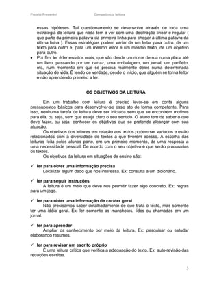 Projeto Presente!                 Competência leitora



    essas hipóteses. Tal questionamento se desenvolve através de toda uma
    estratégia de leitura que nada tem a ver com uma decifração linear e regular (
    que parte da primeira palavra da primeira linha para chegar à última palavra da
    última linha ). Essas estratégias podem variar de um leitor para outro, de um
    texto para outro e, para um mesmo leitor e um mesmo texto, de um objetivo
    para outro.
•   Por fim, ler é ler escritos reais, que vão desde um nome de rua numa placa até
    um livro, passando por um cartaz, uma embalagem, um jornal, um panfleto,
    etc, num momento em que se precisa realmente deles numa determinada
    situação de vida. É lendo de verdade, desde o início, que alguém se torna leitor
    e não aprendendo primeiro a ler.


                              OS OBJETIVOS DA LEITURA

       Em um trabalho com leitura é preciso levar-se em conta alguns
pressupostos básicos para desenvolver-se esse ato de forma competente. Para
isso, nenhuma tarefa de leitura deve ser iniciada sem que se encontrem motivos
para ela, ou seja, sem que esteja claro o seu sentido. O aluno tem de saber o que
deve fazer, ou seja, conhecer os objetivos que se pretende alcançar com sua
atuação.
       Os objetivos dos leitores em relação aos textos podem ser variados e estão
relacionados com a diversidade de textos a que tiverem acesso. A escolha das
leituras feita pelos alunos parte, em um primeiro momento, de uma resposta a
uma necessidade pessoal. De acordo com o seu objetivo é que serão procurados
os textos.
       Os objetivos da leitura em situações de ensino são:

    ler para obter uma informação precisa
        Localizar algum dado que nos interessa. Ex: consulta a um dicionário.

   ler para seguir instruções
       A leitura é um meio que deve nos permitir fazer algo concreto. Ex: regras
para um jogo.

    ler para obter uma informação de caráter geral
        Não precisamos saber detalhadamente de que trata o texto, mas somente
ter uma idéia geral. Ex: ler somente as manchetes, lides ou chamadas em um
jornal.

   ler para aprender
       Ampliar os conhecimento por meio da leitura. Ex: pesquisar ou estudar
elaborando resumos.

   ler para revisar um escrito próprio
       É uma leitura crítica que verifica a adequação do texto. Ex: auto-revisão das
redações escritas.


                                                                                  3
 