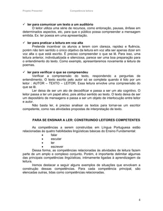 Projeto Presente!                 Competência leitora




   ler para comunicar um texto a um auditório
       O leitor utiliza uma série de recursos, como entonação, pausas, ênfase em
determinados aspectos, etc, para que o público possa compreender a mensagem
emitida. Ex: ler poesia em uma apresentação.

    ler para praticar a leitura em voz alta
        Pretende incentivar os alunos a lerem com clareza, rapidez e fluência,
porém não tem sentido o único objetivo da leitura em voz alta ser apenas dizer em
voz alta o que está escrito. É preciso compreender o que se lê. Para isso, uma
leitura anterior, individualizada e silenciosa, parece ser uma boa preparação para
o entendimento do texto. Como exemplo, apresentaremos novamente a leitura de
poemas.

    ler para verificar o que se compreendeu
        Verificar a compreensão do texto, respondendo a perguntas de
entendimento. O texto escrito pelo autor só se completa quando é lido por um
leitor : AUTOR – TEXTO – LEITOR. Essa leitura envolve uma compreensão do
que se lê.
        Ler deixa de ser um ato de decodificar e passa a ser um ato cognitivo. O
leitor passa a ter um papel ativo, pois atribui sentido ao texto. O texto deixa de ser
um depositário de mensagens e passa a ser um objeto de interlocução entre leitor
e autor.
        Não basta ler, é preciso analisar os textos para tornar-se um escritor
competente, como nas atividades propostas de interpretação de texto.


        PARA SE ENSINAR A LER: CONSTRUINDO LEITORES COMPETENTES

        As competências a serem construídas em Língua Portuguesa estão
relacionadas às quatro habilidades lingüísticas básicas do Ensino Fundamental:
              •     falar
              •     escutar
              •     ler
              •     escrever
        Dessa forma, as competências relacionadas às atividades de leitura fazem
parte de um amplo e complexo conjunto. Porém, é importante delimitar algumas
das principais competências lingüísticas, intimamente ligadas à aprendizagem da
leitura.
        Iremos destacar a seguir alguns exemplos de situações que envolvam a
construção dessas competências. Para cada competência principal, são
elencadas outras, tidas como competências relacionadas.




                                                                                    4
 