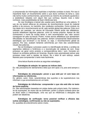 Projeto Presente!                 Competência leitora



a compreensão de informações explícitas e implícitas contidas no texto. Por isso é
importante fazer um levantamento sobre o que aluno conhece do tema e, caso
não tenha muitos conhecimentos, aproximá-lo ao máximo do conteúdo ajudando-o
a estabelecer relações com algum fato que conheça. Quanto mais o leitor
conhecer, mais possibilidades de fazer inferências terá.
        As vias fonológica e lexical são usadas para identificar-se uma palavra. O
uso da via lexical utiliza-se do processo de reconhecimento visual do material
gráfico e da procura, na memória, dos vocábulos conhecidos. Como produto do
uso desta via o reconhecimento se dá pelo sentido global das palavras. Esta via é
utilizada, por exemplo, por alunos de Educação Infantil ainda não alfabéticos,
quando estabilizam algumas palavras, como os nomes próprios. Apesar de não
conhecerem o nome de muitas letras e nem reconhecerem seu valor sonoro
conseguem ler pela via lexical. Porém, muitos alunos alfabéticos que apresentam
dificuldades na decodificação das palavras, tentam compensá-las desenvolvendo
estratégias que envolvam a via lexical, ou seja, o reconhecimento global da
palavra. Por isso, acabam tentando adivinhá-las por meio das características
visuais das palavras.
        Na via fonológica o processo usado é a identificação de letras, a análise de
segmentos silábicos e fonêmicos e a reconstrução de cadeias de som. Esse
processo vai gerar como produto a correspondência letra / som. Consiste em
traduzir os símbolos gráficos em fonemas. Quanto mais automatizado estiver este
processo maior será a rapidez da leitura. Se o leitor lê sem esforço, estará
liberado para compreender o texto mais facilmente.

        Uma leitura fluente envolve as seguintes estratégias:

      Estratégias de seleção: ler apenas os índices úteis
Ex: não precisamos ler atentamente a letra que vem após o Q, pois será sempre o
U.

      Estratégias de antecipação: prever o que está por vir com base em
informações ou inferências.
Ex: gênero, autor, título, características dos suportes e da superestrutura nos
informam o que encontraremos em um texto.

      Estratégias de inferências: compreender o que não está dito no texto
de forma explícita.
Ex: São adivinhações baseadas em pistas dadas pelo próprio texto. Por tratarem-
se de suposições, às vezes não se confirmam, porém o próprio contexto deve dar
as dicas sobre a interpretação, uma vez que as inferências e deduções não
podem ser aleatórias.

      Estratégias de verificação: torna possível verificar a eficácia das
outras estratégias, confirmando ou não as suposições.
Ex: questões de entendimento sobre o texto.




                                                                                  6
 