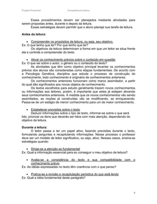 Projeto Presente!                Competência leitora



      Esses procedimentos devem ser planejados mediante atividades para
serem propostas antes, durante e depois da leitura.
      Essas estratégias devem permitir que o aluno planeje sua tarefa de leitura.

Antes da leitura:

    • Compreender os propósitos da leitura, ou seja, seu objetivo.
Ex: O que tenho que ler? Por que tenho que ler?
       Os objetivos da leitura determinam a forma em que um leitor se situa frente
ela e controla a compreensão do texto.

   • Ativar os conhecimento prévios sobre o conteúdo em questão
Ex: O que sei sobre o autor, o gênero ou o conteúdo do texto?
       As atividades que têm como objetivo principal levantar os conhecimentos
prévios dos alunos são consideradas como etapas fundamentais. De acordo com
a Psicologia Genética, disciplina que estuda o processo de construção do
conhecimento, todo conhecimento é originário de conhecimentos anteriores.
       Os conhecimentos anteriores funcionam como marco assimilador, a partir
do qual dão significados aos novos objetos de conhecimento.
       Os textos escolhidos para estudo geralmente trazem novos conhecimentos
ou informações aos leitores, porém, é importante que estes já estejam ativando
seus conhecimentos anteriores. À medida que os novos conhecimentos vão sendo
assimilados, as noções já construídas vão se modificando, se enriquecendo.
Passa-se de um estágio de menor conhecimento para um de maior conhecimento.

    •   Estabelecer previsões sobre o texto
        Deduzir informações sobre o tipo de texto, informar-se sobre o que será
lido, priorizar os itens que deverão ser lidos com mais atenção, dependendo do
objetivo da leitura.

Durante a leitura:
       O leitor passa a ter um papel ativo, fazendo previsões durante o texto,
formulando perguntas e recapitulando informações. Nesse processo o professor
deve ser um modelo de leitor significativo, ou seja, ativo. Nesses casos, ensina-se
estratégias quando:

   • Dirige-se a atenção ao fundamental
Ex: Qual a informação essencial para eu conseguir o meu objetivo de leitura?

    • Avalia-se a consistência do texto e sua compatibilidade com o
      conhecimento prévio
Ex: As idéias expressadas no texto têm coerência com o que penso?

   • Pratica-se a revisão e recapitulação periódica do que está lendo
Ex: Qual a idéia fundamental deste parágrafo?



                                                                                  7
 