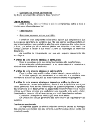 Projeto Presente!                Competência leitora



   • Elaboram-se e provam-se inferências
Ex: Como será resolvido o problema desta narrativa?


Depois da leitura:
       Após a leitura, para se verificar o que se compreendeu sobre o texto é
preciso que o aluno seja capaz de:

    •   Fazer resumos

    •   Responder perguntas sobre o que foi lido

       Formar um leitor competente supõe formar alguém que compreenda o que
lê, que possa aprender a ler também o que não está escrito, identificando também
elementos implícitos, que estabeleça relações entre o texto que lê e outros textos
já lidos, que saiba que vários sentidos podem ser atribuídos a um texto, que
consiga justificar e validar a sua leitura a partir da localização de elementos
discursivos.
       As questões de interpretação, por sua vez, seguem basicamente três
abordagens:

A análise do texto em uma abordagem conteudista
       Exige a consulta ao texto e as perguntas/respostas são mais fechadas.
       A operação principal do pensamento a ser desenvolvida é a memória e a
atividade mais recorrente é a consulta.

A análise do texto em uma abordagem estruturalista
       Exige um olhar mais analítico sobre o texto, baseado na sua estrutura.
       A principal operação do pensamento é o raciocínio e a atividade mais
recorrente é a análise da estrutura do texto ou encadeamento dos parágrafos.

A análise do texto em uma abordagem baseada na análise do discurso
        Assume um caráter mais polêmico, devido à sua subjetividade em alguns
casos, permitindo mais de uma interpretação às questões propostas. A operação
do pensamento a ser desenvolvida é a capacidade de construir relações e realizar
críticas. A atividade consiste em estabelecer uma interação entre autor e leitor,
desvelando os recursos utilizados ou mensagens implícitas existentes no texto.
        Constrói-se um espaço de interlocução entre autor e leitor.
        Em uma análise textual, geralmente são apresentados os seguintes tipos de
questões:

Domínio do vocabulário
       As respostas podem ser obtidas mediante dedução, análise da formação
das palavras ou deduzidas pelo seu contexto. A confirmação pode ser obtida pelo
próprio dicionário.




                                                                                8
 