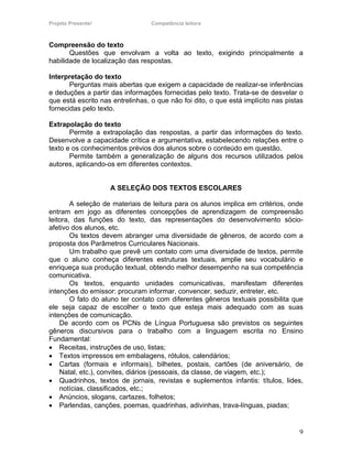 Projeto Presente!                 Competência leitora



Compreensão do texto
       Questões que envolvam a volta ao texto, exigindo principalmente a
habilidade de localização das respostas.

Interpretação do texto
       Perguntas mais abertas que exigem a capacidade de realizar-se inferências
e deduções a partir das informações fornecidas pelo texto. Trata-se de desvelar o
que está escrito nas entrelinhas, o que não foi dito, o que está implícito nas pistas
fornecidas pelo texto.

Extrapolação do texto
       Permite a extrapolação das respostas, a partir das informações do texto.
Desenvolve a capacidade crítica e argumentativa, estabelecendo relações entre o
texto e os conhecimentos prévios dos alunos sobre o conteúdo em questão.
       Permite também a generalização de alguns dos recursos utilizados pelos
autores, aplicando-os em diferentes contextos.


                    A SELEÇÃO DOS TEXTOS ESCOLARES

        A seleção de materiais de leitura para os alunos implica em critérios, onde
entram em jogo as diferentes concepções de aprendizagem de compreensão
leitora, das funções do texto, das representações do desenvolvimento sócio-
afetivo dos alunos, etc.
        Os textos devem abranger uma diversidade de gêneros, de acordo com a
proposta dos Parâmetros Curriculares Nacionais.
        Um trabalho que prevê um contato com uma diversidade de textos, permite
que o aluno conheça diferentes estruturas textuais, amplie seu vocabulário e
enriqueça sua produção textual, obtendo melhor desempenho na sua competência
comunicativa.
        Os textos, enquanto unidades comunicativas, manifestam diferentes
intenções do emissor: procuram informar, convencer, seduzir, entreter, etc.
        O fato do aluno ter contato com diferentes gêneros textuais possibilita que
ele seja capaz de escolher o texto que esteja mais adequado com as suas
intenções de comunicação.
    De acordo com os PCNs de Língua Portuguesa são previstos os seguintes
gêneros discursivos para o trabalho com a linguagem escrita no Ensino
Fundamental:
• Receitas, instruções de uso, listas;
• Textos impressos em embalagens, rótulos, calendários;
• Cartas (formais e informais), bilhetes, postais, cartões (de aniversário, de
    Natal, etc.), convites, diários (pessoais, da classe, de viagem, etc.);
• Quadrinhos, textos de jornais, revistas e suplementos infantis: títulos, lides,
    notícias, classificados, etc.;
• Anúncios, slogans, cartazes, folhetos;
• Parlendas, canções, poemas, quadrinhas, adivinhas, trava-línguas, piadas;


                                                                                   9
 
