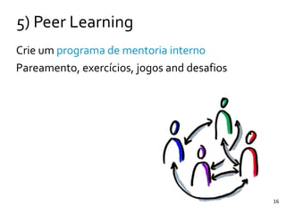 16
5)	
  Peer	
  Learning
Crie	
  um	
  programa	
  de	
  mentoria	
  interno	
  
Pareamento,	
  exercícios,	
  jogos	
  and	
  desafios
 
