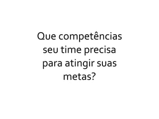 Que	
  competências	
  
seu	
  time	
  precisa	
  
para	
  atingir	
  suas	
  
metas?
 