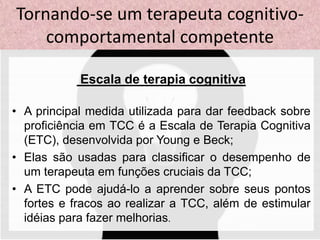 Escala de terapia cognitiva
• A principal medida utilizada para dar feedback sobre
proficiência em TCC é a Escala de Terapia Cognitiva
(ETC), desenvolvida por Young e Beck;
• Elas são usadas para classificar o desempenho de
um terapeuta em funções cruciais da TCC;
• A ETC pode ajudá-lo a aprender sobre seus pontos
fortes e fracos ao realizar a TCC, além de estimular
idéias para fazer melhorias.
Tornando-se um terapeuta cognitivo-
comportamental competente
 
