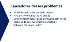 Causadores desses problemas
• “Visibilidade do andamento do projeto”
• “Não existe comunicação na equipe”
• “Difícil conciliar necessidade do usuário com riscos”
• “Modelos de desenvolvimento complexos”
• “Soluções não são testadas”
 