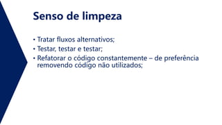 Senso de limpeza
• Tratar fluxos alternativos;
• Testar, testar e testar;
• Refatorar o código constantemente – de preferência
removendo código não utilizados;
 