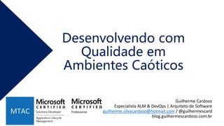 Desenvolvendo com
Qualidade em
Ambientes Caóticos
Guilherme Cardoso
Especialista ALM & DevOps | Arquiteto de Software
guilherme.silvacardoso@hotmail.com / @guilhermescard
blog.guilhermescardoso.com.br
 