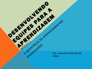 D
ESEN
VO
LVEN
D
O
EQ
UIPES
PAR
A
A
APR
EN
D
IZAG
EM
M
ÓDULO
I:
A
IM
PORTÂNCIA
DA
APRENDIZAGEM
NAS
ORGANIZAÇÕES
Dra. Jaqueline Gomes de Jesus
 