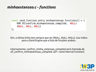 minhaextensao.c - functions




 Sim, a última linha tem sempre que ser {NULL, NULL, NULL}, isso indica
            para a Zend Engine que a lista de funções acabou.


 Internamente, confirm_minha_extensao_compiled será chamada de
 zif_confirm_minhaextensao_compiled. (zif = zend internal function)
 
