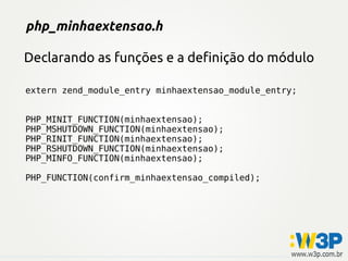 php_minhaextensao.h

Declarando as funções e a definição do módulo

extern zend_module_entry minhaextensao_module_entry;


PHP_MINIT_FUNCTION(minhaextensao);
PHP_MSHUTDOWN_FUNCTION(minhaextensao);
PHP_RINIT_FUNCTION(minhaextensao);
PHP_RSHUTDOWN_FUNCTION(minhaextensao);
PHP_MINFO_FUNCTION(minhaextensao);

PHP_FUNCTION(confirm_minhaextensao_compiled);
 
