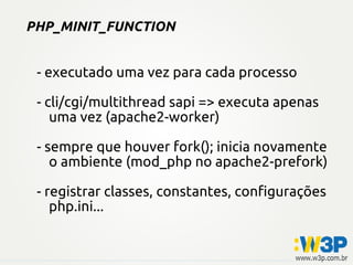 PHP_MINIT_FUNCTION


 - executado uma vez para cada processo

 - cli/cgi/multithread sapi => executa apenas
    uma vez (apache2-worker)

 - sempre que houver fork(); inicia novamente
    o ambiente (mod_php no apache2-prefork)

 - registrar classes, constantes, configurações
    php.ini...
 