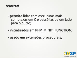 resources


 - permite lidar com estruturas mais
    complexas em C e passá-las de um lado
    para o outro;

 - inicializados em PHP_MINIT_FUNCTION;

 - usado em extensões procedurais;
 