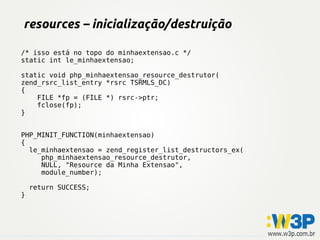 resources – inicialização/destruição

/* isso está no topo do minhaextensao.c */
static int le_minhaextensao;

static void php_minhaextensao_resource_destrutor(
zend_rsrc_list_entry *rsrc TSRMLS_DC)
{
    FILE *fp = (FILE *) rsrc->ptr;
    fclose(fp);
}


PHP_MINIT_FUNCTION(minhaextensao)
{
  le_minhaextensao = zend_register_list_destructors_ex(
     php_minhaextensao_resource_destrutor,
     NULL, "Resource da Minha Extensao",
     module_number);

    return SUCCESS;
}
 