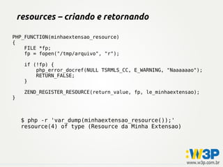 resources – criando e retornando

PHP_FUNCTION(minhaextensao_resource)
{
    FILE *fp;
    fp = fopen("/tmp/arquivo", "r");

     if (!fp) {
         php_error_docref(NULL TSRMLS_CC, E_WARNING, "Naaaaaao");
         RETURN_FALSE;
     }

     ZEND_REGISTER_RESOURCE(return_value, fp, le_minhaextensao);
}



     $ php -r 'var_dump(minhaextensao_resource());'
     resource(4) of type (Resource da Minha Extensao)
 