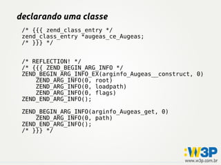declarando uma classe
 /* {{{ zend_class_entry */
 zend_class_entry *augeas_ce_Augeas;
 /* }}} */


 /* REFLECTION! */
 /* {{{ ZEND_BEGIN_ARG_INFO */
 ZEND_BEGIN_ARG_INFO_EX(arginfo_Augeas__construct, 0)
     ZEND_ARG_INFO(0, root)
     ZEND_ARG_INFO(0, loadpath)
     ZEND_ARG_INFO(0, flags)
 ZEND_END_ARG_INFO();

 ZEND_BEGIN_ARG_INFO(arginfo_Augeas_get, 0)
     ZEND_ARG_INFO(0, path)
 ZEND_END_ARG_INFO();
 /* }}} */
 