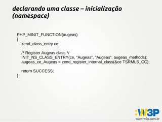 declarando uma classe – inicialização
(namespace)

 PHP_MINIT_FUNCTION(augeas)
 {
   zend_class_entry ce;

     /* Register Augeas class */
     INIT_NS_CLASS_ENTRY(ce, “Augeas”, "Augeas", augeas_methods);
     augeas_ce_Augeas = zend_register_internal_class(&ce TSRMLS_CC);

     return SUCCESS;
 }
 