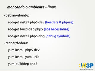 montando o ambiente - linux
- debian/ubuntu:
apt-get install php5-dev (headers & phpize)
apt-get build-dep php5 (libs necessárias)
apt-get install php5-dbg (debug symbols)
- redhat/fedora:
yum install php5-dev
yum install yum-utils
yum-builddep php5
 