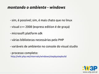 montando o ambiente - windows
- sim, é possível; sim, é mais chato que no linux
- visual c++ 2008 (express edition é de graça)
- microsoft platform sdk
- várias bibliotecas necessárias pelo PHP
- variáveis de ambiente no console do visual studio
- processo completo:
http://wiki.php.net/internals/windows/stepbystepbuild
 