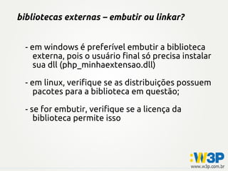 bibliotecas externas – embutir ou linkar?
- em windows é preferível embutir a biblioteca
externa, pois o usuário final só precisa instalar
sua dll (php_minhaextensao.dll)
- em linux, verifique se as distribuições possuem
pacotes para a biblioteca em questão;
- se for embutir, verifique se a licença da
biblioteca permite isso
 