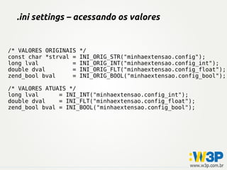 .ini settings – acessando os valores
/* VALORES ORIGINAIS */
const char *strval = INI_ORIG_STR("minhaextensao.config");
long lval = INI_ORIG_INT("minhaextensao.config_int");
double dval = INI_ORIG_FLT("minhaextensao.config_float");
zend_bool bval = INI_ORIG_BOOL("minhaextensao.config_bool");
/* VALORES ATUAIS */
long lval = INI_INT("minhaextensao.config_int");
double dval = INI_FLT("minhaextensao.config_float");
zend_bool bval = INI_BOOL("minhaextensao.config_bool");
 